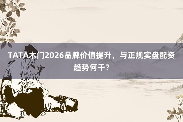 TATA木门2026品牌价值提升，与正规实盘配资趋势何干？
