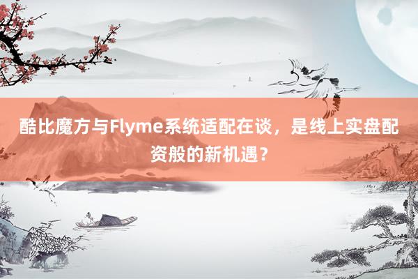 酷比魔方与Flyme系统适配在谈，是线上实盘配资般的新机遇？