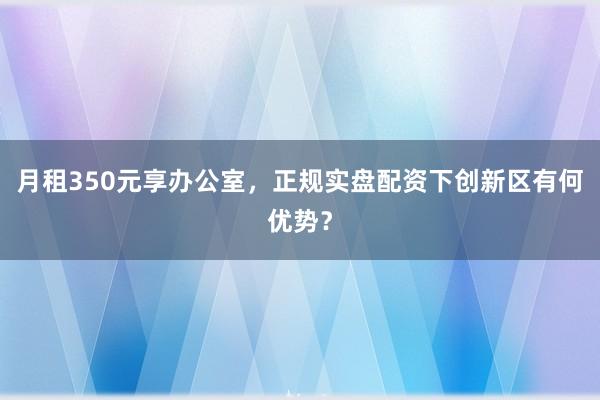 月租350元享办公室，正规实盘配资下创新区有何优势？
