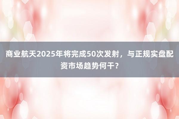 商业航天2025年将完成50次发射，与正规实盘配资市场趋势何干？