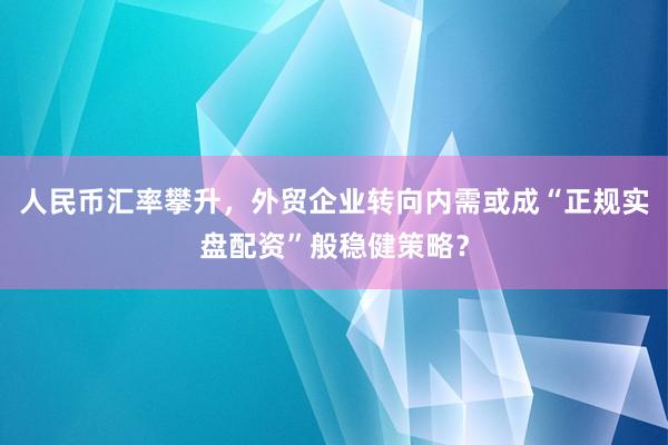 人民币汇率攀升，外贸企业转向内需或成“正规实盘配资”般稳健策略？
