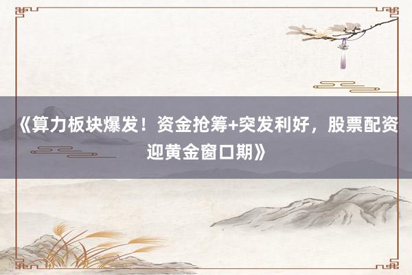 《算力板块爆发！资金抢筹+突发利好，股票配资迎黄金窗口期》