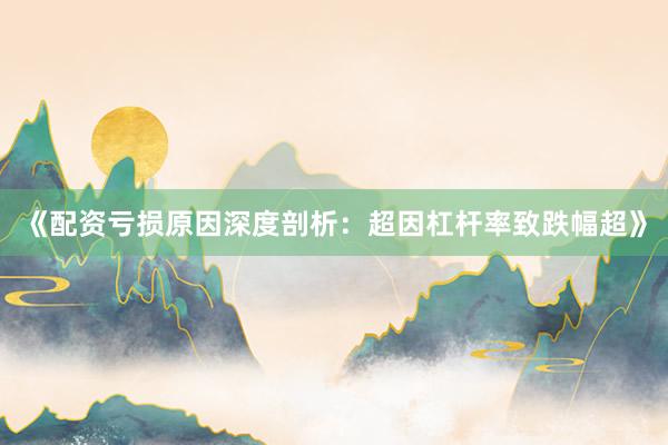 《配资亏损原因深度剖析：超因杠杆率致跌幅超》