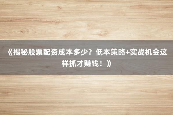 《揭秘股票配资成本多少？低本策略+实战机会这样抓才赚钱！》