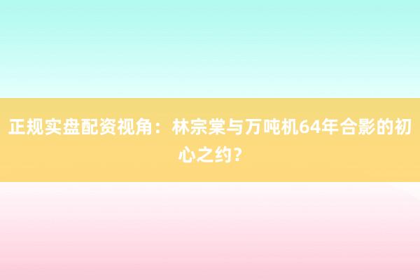 正规实盘配资视角：林宗棠与万吨机64年合影的初心之约？