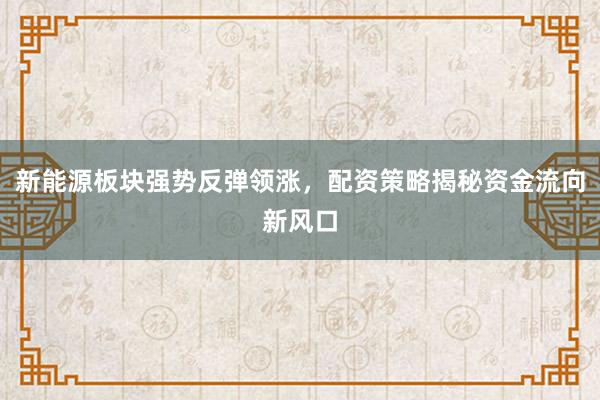 新能源板块强势反弹领涨，配资策略揭秘资金流向新风口