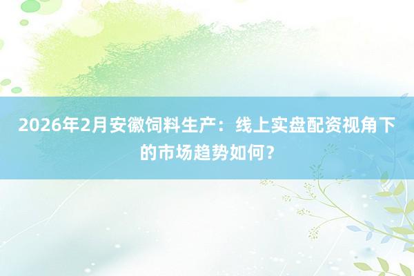 2026年2月安徽饲料生产：线上实盘配资视角下的市场趋势如何？