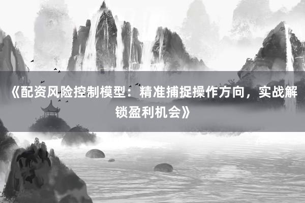 《配资风险控制模型：精准捕捉操作方向，实战解锁盈利机会》