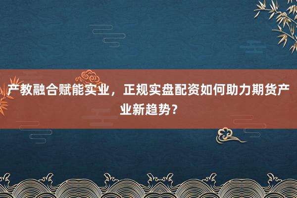 产教融合赋能实业,正规实盘配资如何助力期货产业新趋势?