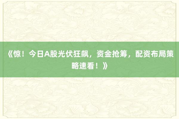 《惊!今日A股光伏狂飙,资金抢筹,配资布局策略速看!》