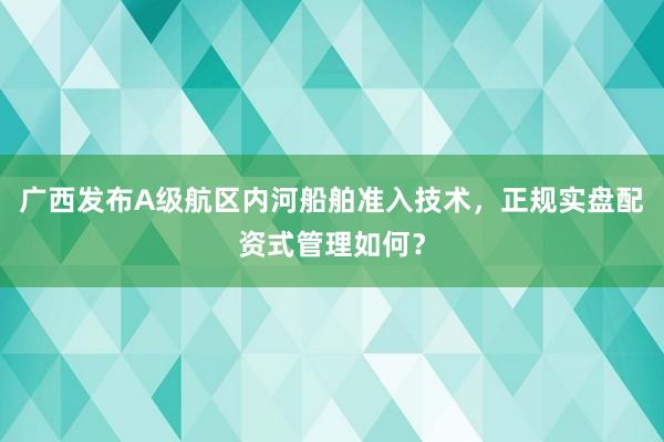 广西发布A级航区内河船舶准入技术,正规实盘配资式管理如何?