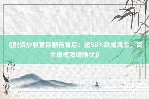 《配资炒股宣称翻倍背后：超50%跌幅风险，资金规模激增隐忧》