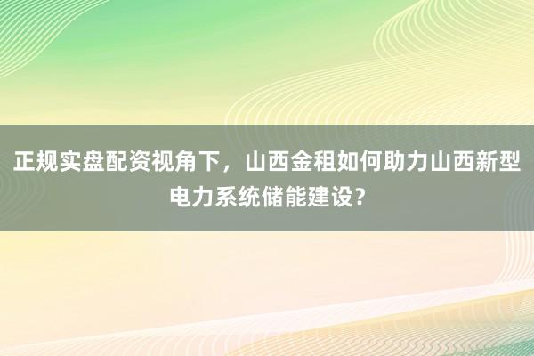正规实盘配资视角下，山西金租如何助力山西新型电力系统储能建设？