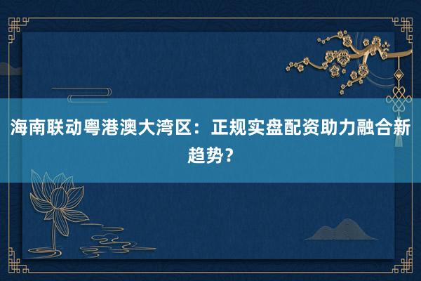 海南联动粤港澳大湾区：正规实盘配资助力融合新趋势？