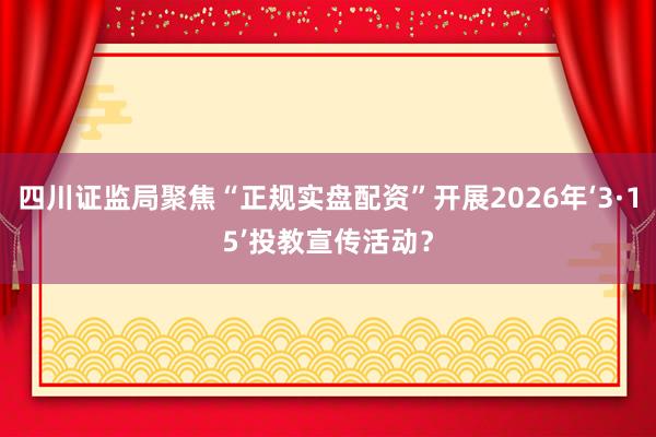 四川证监局聚焦“正规实盘配资”开展2026年‘3·15’投教宣传活动？