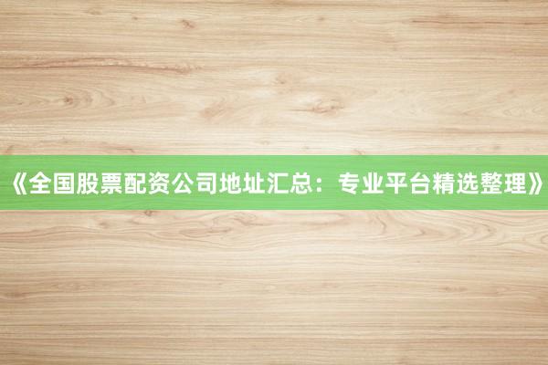 《全国股票配资公司地址汇总：专业平台精选整理》
