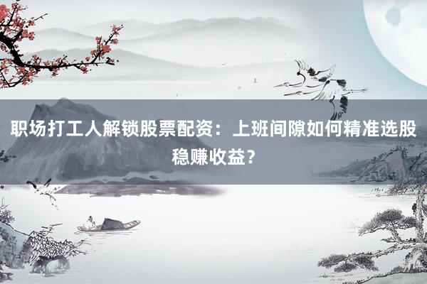 职场打工人解锁股票配资：上班间隙如何精准选股稳赚收益？