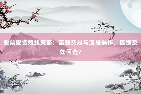 股票配资短线策略：高频交易与波段操作，区别及如何选？