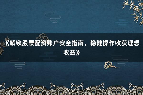 《解锁股票配资账户安全指南，稳健操作收获理想收益》