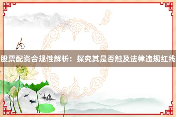股票配资合规性解析：探究其是否触及法律违规红线