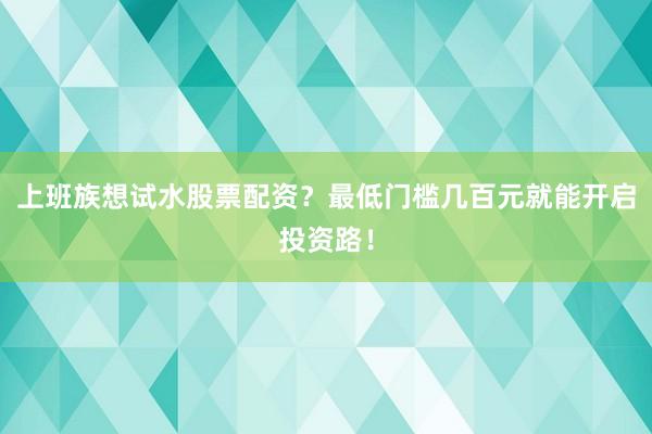 上班族想试水股票配资？最低门槛几百元就能开启投资路！