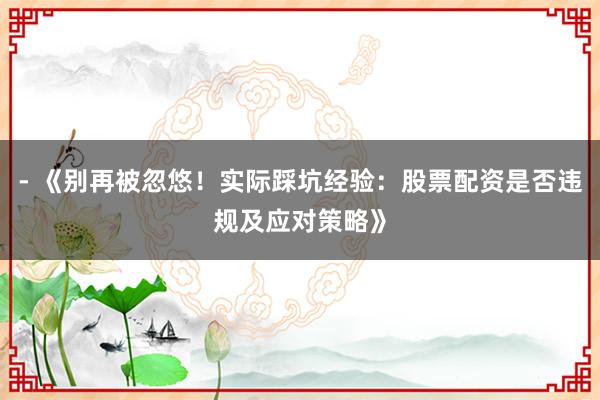 - 《别再被忽悠！实际踩坑经验：股票配资是否违规及应对策略》