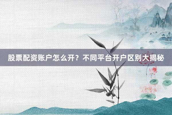股票配资账户怎么开？不同平台开户区别大揭秘
