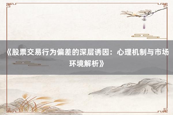 《股票交易行为偏差的深层诱因：心理机制与市场环境解析》