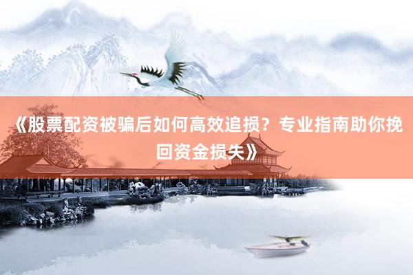 《股票配资被骗后如何高效追损？专业指南助你挽回资金损失》