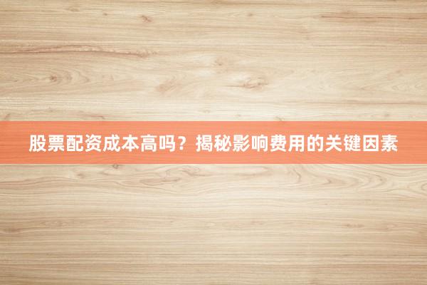 股票配资成本高吗？揭秘影响费用的关键因素